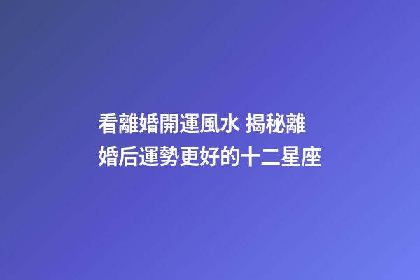 看離婚開運風水 揭秘離婚后運勢更好的十二星座